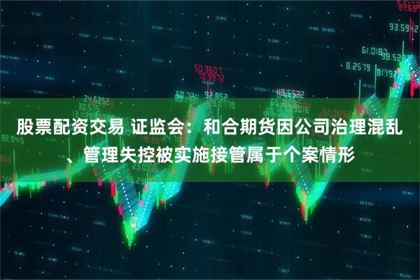 股票配资交易 证监会：和合期货因公司治理混乱、管理失控被实施接管属于个案情形