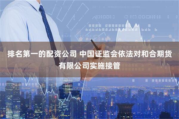 排名第一的配资公司 中国证监会依法对和合期货有限公司实施接管