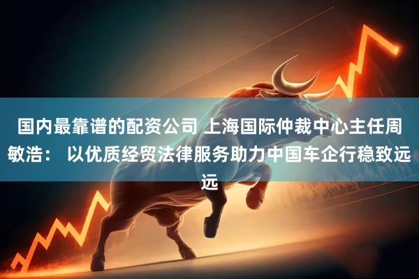 国内最靠谱的配资公司 上海国际仲裁中心主任周敏浩： 以优质经贸法律服务助力中国车企行稳致远