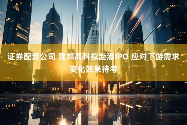 证券配资公司 建邦高科拟赴港IPO 应对下游需求变化效果待考