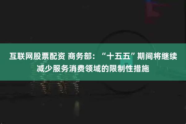 互联网股票配资 商务部：“十五五”期间将继续减少服务消费领域的限制性措施