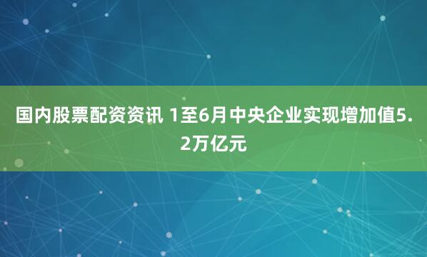 国内股票配资资讯 1至6月中央企业实现增加值5.2万亿元