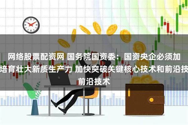 网络股票配资网 国务院国资委：国资央企必须加快培育壮大新质生产力 加快突破关键核心技术和前沿技术