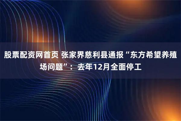 股票配资网首页 张家界慈利县通报“东方希望养殖场问题”：去年12月全面停工