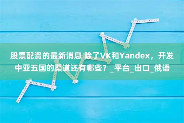 股票配资的最新消息 除了VK和Yandex，开发中亚五国的渠道还有哪些？_平台_出口_俄语