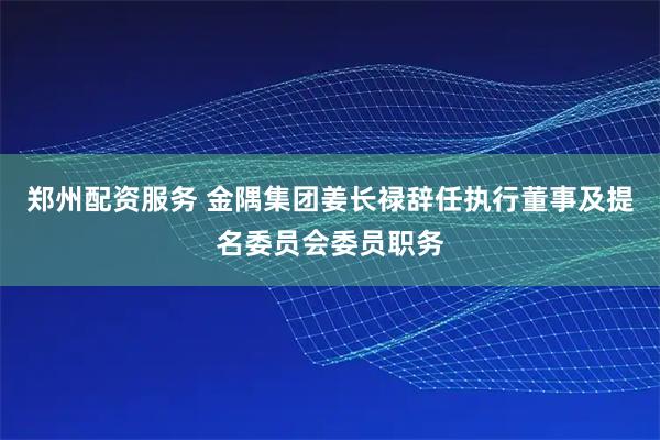 郑州配资服务 金隅集团姜长禄辞任执行董事及提名委员会委员职务