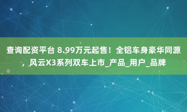 查询配资平台 8.99万元起售！全铝车身豪华同源，风云X3系列双车上市_产品_用户_品牌