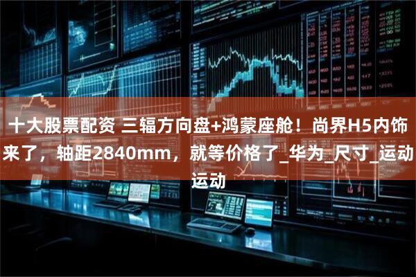 十大股票配资 三辐方向盘+鸿蒙座舱！尚界H5内饰来了，轴距2840mm，就等价格了_华为_尺寸_运动