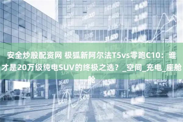 安全炒股配资网 极狐新阿尔法T5vs零跑C10：谁才是20万级纯电SUV的终极之选？_空间_充电_座舱
