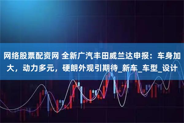 网络股票配资网 全新广汽丰田威兰达申报：车身加大，动力多元，硬朗外观引期待_新车_车型_设计