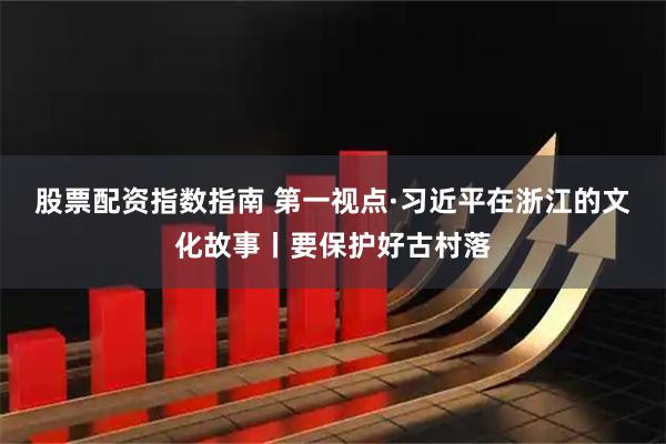 股票配资指数指南 第一视点·习近平在浙江的文化故事丨要保护好古村落