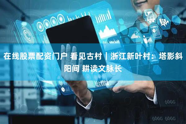 在线股票配资门户 看见古村｜浙江新叶村：塔影斜阳间 耕读文脉长