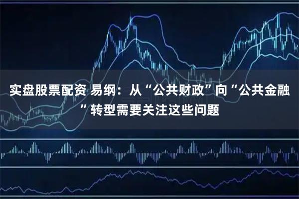 实盘股票配资 易纲：从“公共财政”向“公共金融”转型需要关注这些问题