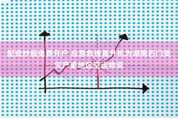 配资炒股免费开户 应急救援直升机为湖南石门受灾严重地区空运物资