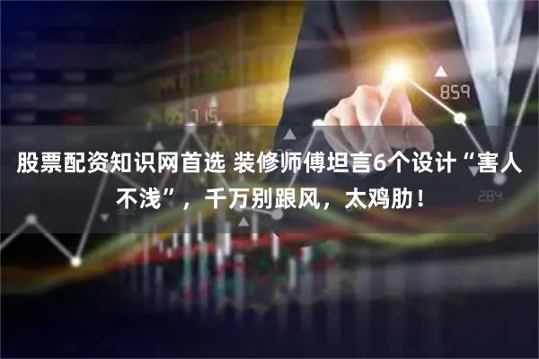 股票配资知识网首选 装修师傅坦言6个设计“害人不浅”，千万别跟风，太鸡肋！