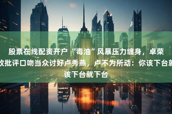 股票在线配资开户 “毒油”风暴压力缠身，卓荣泰一改批评口吻当众讨好卢秀燕，卢不为所动：你该下台就下台